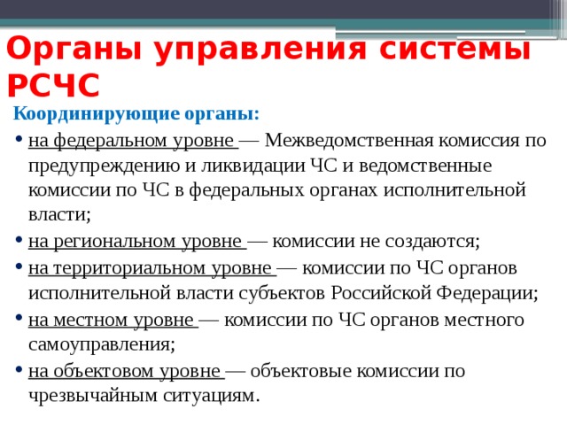 Органы управления системы РСЧС Координирующие органы: на федеральном уровне — Межведомственная комиссия по предупреждению и ликвидации ЧС и ведомственные комиссии по ЧС в федеральных органах исполнительной власти; на региональном уровне — комиссии не создаются; на территориальном уровне — комиссии по ЧС органов исполнительной власти субъектов Российской Федерации; на местном уровне — комиссии по ЧС органов местного самоуправления; на объектовом уровне — объектовые комиссии по чрезвычайным ситуациям. 