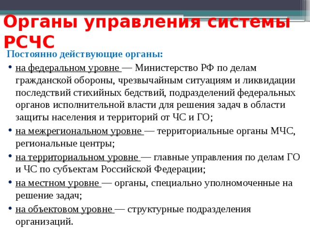 Органы управления системы РСЧС Постоянно действующие органы: на федеральном уровне — Министерство РФ по делам гражданской обороны, чрезвычайным ситуациям и ликвидации последствий стихийных бедствий, подразделений федеральных органов исполнительной власти для решения задач в области защиты населения и территорий от ЧС и ГО; на межрегиональном уровне — территориальные органы МЧС, региональные центры; на территориальном уровне — главные управления по делам ГО и ЧС по субъектам Российской Федерации; на местном уровне — органы, специально уполномоченные на решение задач; на объектовом уровне — структурные подразделения организаций. 