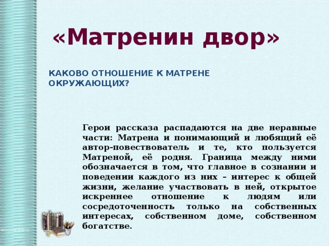 «Матренин двор» КАКОВО ОТНОШЕНИЕ К МАТРЕНЕ ОКРУЖАЮЩИХ? Герои рассказа распадаются на две неравные части: Матрена и понимающий и любящий её автор-повествователь и те, кто пользуется Матреной, её родня. Граница между ними обозначается в том, что главное в сознании и поведении каждого из них – интерес к общей жизни, желание участвовать в ней, открытое искреннее отношение к людям или сосредоточенность только на собственных интересах, собственном доме, собственном богатстве. 