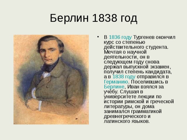 Берлин 1838 год В 1836 году Тургенев окончил курс со степенью действительного студента. Мечтая о научной деятельности, он в следующем году снова держал выпускной экзамен, получил степень кандидата, а в 1838 году отправился в Германию . Поселившись в Берлине , Иван взялся за учёбу. Слушая в университете лекции по истории римской и греческой литературы, он дома занимался грамматикой древнегреческого и латинского языков. 