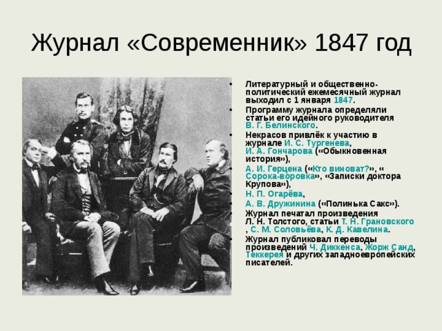 Журнал «Современник» 1847 год Литературный и общественно-политический ежемесячный журнал выходил с 1 января 1847 . Программу журнала определяли статьи его идейного руководителя В. Г. Белинского . Некрасов привлёк к участию в журнале И. С. Тургенева , И. А. Гончарова («Обыкновенная история»), А. И. Герцена (« Кто виноват? », « Сорока-воровка », «Записки доктора Крупова»), Н. П. Огарёва , А. В. Дружинина («Полинька Сакс»). Журнал печатал произведения Л. Н. Толстого , статьи Т. Н. Грановского , С. М. Соловьёва , К. Д. Кавелина . Журнал публиковал переводы произведений Ч. Диккенса , Жорж Санд , Теккерея и других западноевропейских писателей. 
