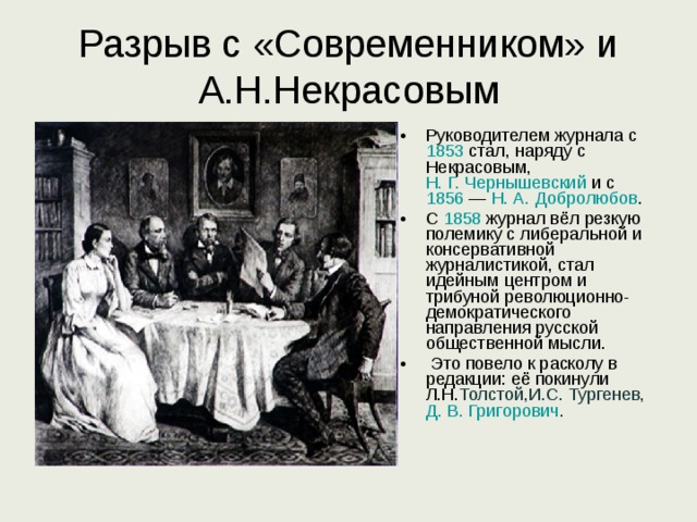 Разрыв с «Современником» и А.Н.Некрасовым Руководителем журнала с 1853 стал, наряду с Некрасовым, Н. Г. Чернышевский и с 1856  — Н. А. Добролюбов . С 1858 журнал вёл резкую полемику с либеральной и консервативной журналистикой, стал идейным центром и трибуной революционно-демократического направления русской общественной мысли.  Это повело к расколу в редакции: её покинули Л.Н. Толстой,И.С. Тургенев, Д. В. Григорович . 