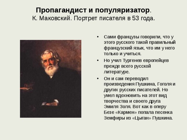 Пропагандист и популяризатор .  К. Маковский. Портрет писателя в 53 года.   Сами французы говорили, что у этого русского такой правильный французский язык, что им у него только и учиться. Но учил Тургенев европейцев прежде всего русской литературе. Он и сам переводил произведения Пушкина, Гоголя и других русских писателей. Но умел вдохновить на этот вид творчества и своего друга Эмиля Золя. Вот как в оперу Безе «Кармен» попала песенка Земфиры из «Цыган» Пушкина. 