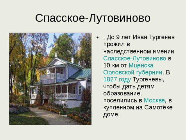 Спасское-Лутовиново . До 9 лет Иван Тургенев прожил в наследственном имении Спасское-Лутовиново в 10 км от Мценска  Орловской губернии . В 1827 году Тургеневы, чтобы дать детям образование, поселились в Москве , в купленном на Самотёке доме. 