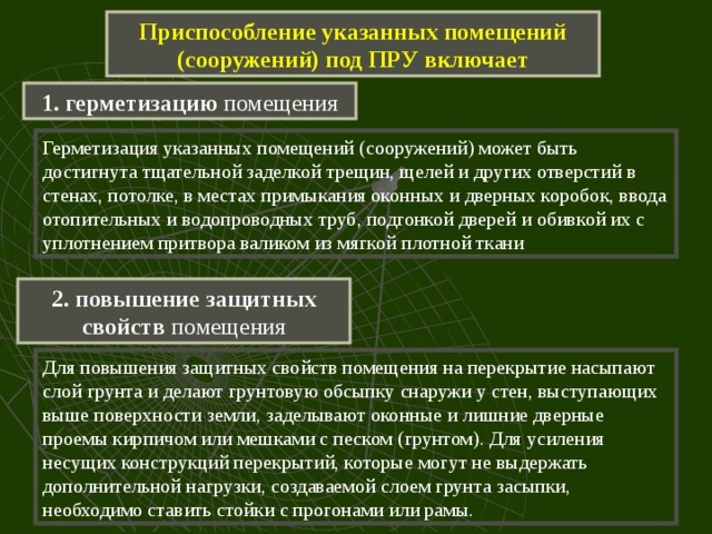 Приспособление указанных помещений (сооружений) под ПРУ включает 1. герметизацию помещения Герметизация указанных помещений (сооружений) может быть достигнута тщательной заделкой трещин, щелей и других отверстий в стенах, потолке, в местах примыкания оконных и дверных коробок, ввода отопительных и водопроводных труб, подгонкой дверей и обивкой их с уплотнением притвора валиком из мягкой плотной ткани 2. повышение защитных свойств помещения Для повышения защитных свойств помещения на перекрытие насыпают слой грунта и делают грунтовую обсыпку снаружи у стен, выступающих выше поверхности земли, заделывают оконные и лишние дверные проемы кирпичом или мешками с песком (грунтом). Для усиления несущих конструкций перекрытий, которые могут не выдержать дополнительной нагрузки, создаваемой слоем грунта засыпки, необходимо ставить стойки с прогонами или рамы. 