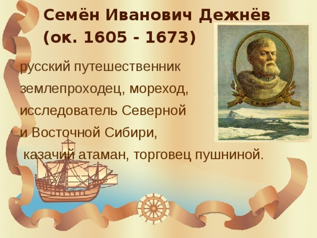  Семён Иванович Дежнёв  (ок. 1605 - 1673) русский путешественник землепроходец, мореход, исследователь Северной и Восточной Сибири,  казачий атаман, торговец пушниной.  