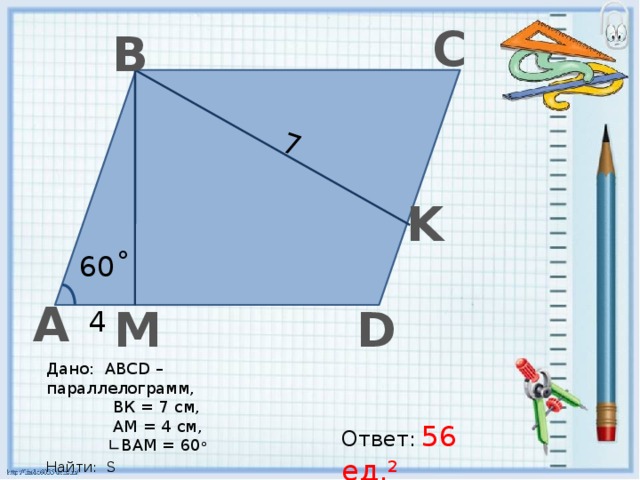 7 С В K 60˚ А D M 4 Дано: ABCD – параллелограмм,  ВК = 7 см,  АМ = 4 см, ∟ ВАМ = 60 o Найти: S Ответ:  56 ед.² 