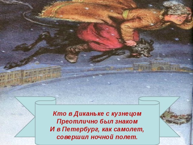Кто в Диканьке с кузнецом Преотлично был знаком И в Петербург, как самолет, совершил ночной полет. 