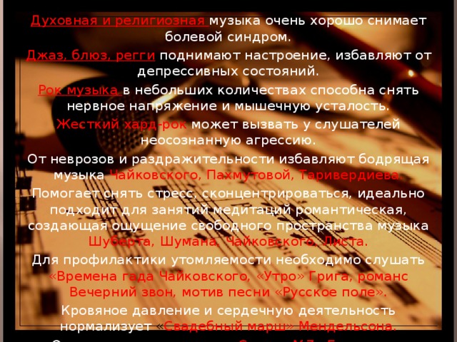 Духовная и религиозная музыка очень хорошо снимает болевой синдром. Джаз, блюз, регги  поднимают настроение, избавляют от депрессивных состояний. Рок музыка в небольших количествах способна снять нервное напряжение и мышечную усталость. Жесткий хард-рок может вызвать у слушателей неосознанную агрессию. От неврозов и раздражительности избавляют бодрящая музыка  Чайковского, Пахмутовой, Таривердиева. Помогает снять стресс, сконцентрироваться, идеально подходит для занятий медитаций романтическая, создающая ощущение свободного пространства музыка Шуберта, Шумана, Чайковского, Листа. Для профилактики утомляемости необходимо слушать «Времена гада Чайковского, «Утро» Грига, романс Вечерний звон, мотив песни «Русское поле». Кровяное давление и сердечную деятельность нормализует « Свадебный марш» Мендельсона. От гастрита вылечивает « Соната №7» Бетховена. Головную боль снимает прослушивание « Полонеза» Огинского. Нормализует сон и работу мозга сюита «Пер Гюнт» Грига. Развитие умственных способностей у детей способствует музыка Моцарта . 