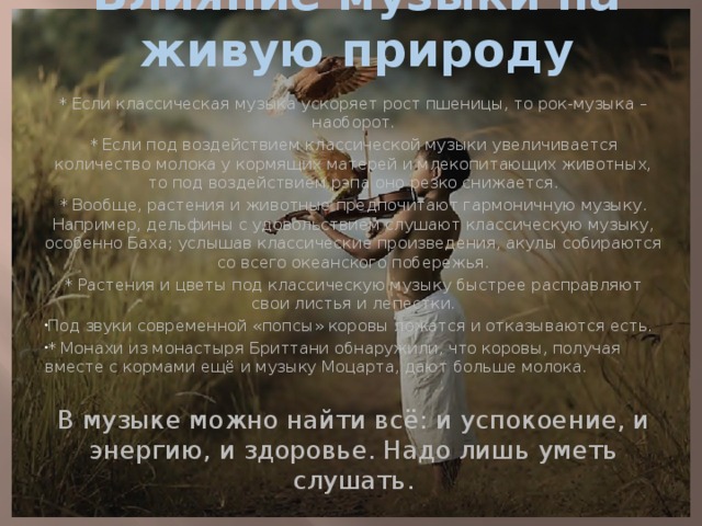 Влияние музыки на живую природу * Если классическая музыка ускоряет рост пшеницы, то рок-музыка – наоборот. * Если под воздействием классической музыки увеличивается количество молока у кормящих матерей и млекопитающих животных, то под воздействием рэпа оно резко снижается. * Вообще, растения и животные предпочитают гармоничную музыку. Например, дельфины с удовольствием слушают классическую музыку, особенно Баха; услышав классические произведения, акулы собираются со всего океанского побережья. * Растения и цветы под классическую музыку быстрее расправляют свои листья и лепестки. Под звуки современной «попсы» коровы ложатся и отказываются есть. * Монахи из монастыря Бриттани обнаружили, что коровы, получая вместе с кормами ещё и музыку Моцарта, дают больше молока.   В музыке можно найти всё: и успокоение, и энергию, и здоровье. Надо лишь уметь слушать. 