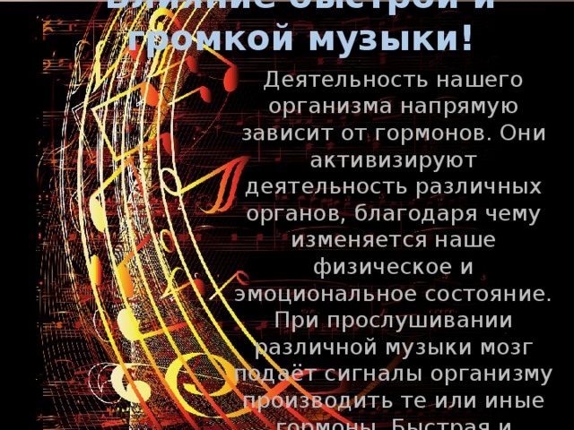 Влияние быстрой и громкой музыки! Деятельность нашего организма напрямую зависит от гормонов. Они активизируют деятельность различных органов, благодаря чему изменяется наше физическое и эмоциональное состояние. При прослушивании различной музыки мозг подаёт сигналы организму производить те или иные гормоны. Быстрая и громкая музыка поднимает уровень кортизола, отчего человек становится более возбужденным, раздраженным. 
