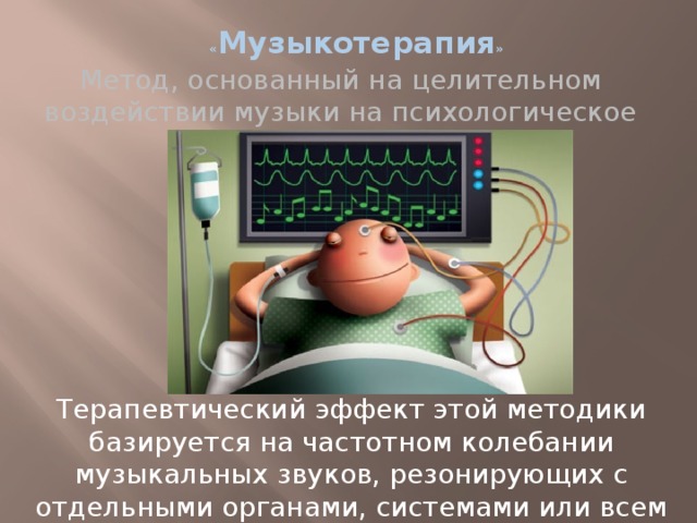« Музыкотерапия » Метод, основанный на целительном воздействии музыки на психологическое состояние человека. Терапевтический эффект этой методики базируется на частотном колебании музыкальных звуков, резонирующих с отдельными органами, системами или всем организмом человека в целом. 