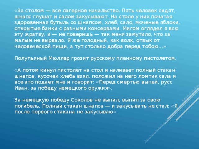 «За столом — все лагерное начальство. Пять человек сидят, шнапс глушат и салом закусывают. На столе у них початая здоровенная бутыль со шнапсом, хлеб, сало, моченые яблоки, открытые банки с разными консервами. Мигом оглядел я всю эту жратву, и — не поверишь — так меня замутило, что за малым не вырвало. Я же голодный, как волк, отвык от человеческой пищи, а тут столько добра перед тобою...»   Полупьяный Мюллер грозит русскому пленному пистолетом.   «А потом кинул пистолет на стол и наливает полный стакан шнапса, кусочек хлеба взял, положил на него ломтик сала и все это подает мне и говорит: «Перед смертью выпей, русс Иван, за победу немецкого оружия».   За немецкую победу Соколов не выпил, выпил за свою погибель. Полный стакан шнапса — и закусывать не стал: «Я после первого стакана не закусываю». 