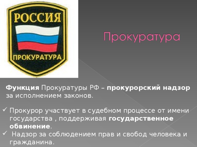 Функция Прокуратуры РФ – прокурорский надзор за исполнением законов. Прокурор участвует в судебном процессе от имени государства , поддерживая государственное обвинение .  Надзор за соблюдением прав и свобод человека и гражданина. 