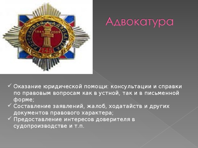 Адвокатура - Оказание юридической помощи: консультации и справки по правовым вопросам как в устной, так и в письменной форме; Составление заявлений, жалоб, ходатайств и других документов правового характера; Предоставление интересов доверителя в судопроизводстве и т.п. 