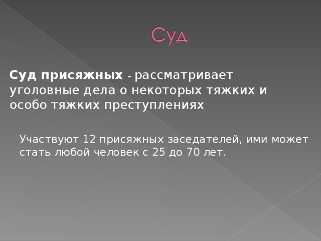 Суд присяжных – рассматривает уголовные дела о некоторых тяжких и особо тяжких преступлениях Участвуют 12 присяжных заседателей, ими может стать любой человек с 25 до 70 лет. 