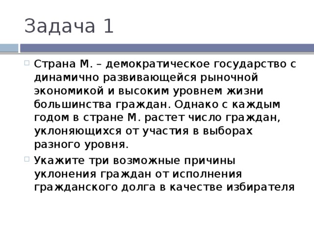 Задача 1 Страна М. – демократическое государство с динамично развивающейся рыночной экономикой и высоким уровнем жизни большинства граждан. Однако с каждым годом в стране М. растет число граждан, уклоняющихся от участия в выборах разного уровня. Укажите три возможные причины уклонения граждан от исполнения гражданского долга в качестве избирателя 