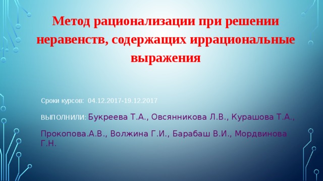 Метод рационализации при решении неравенств, содержащих иррациональные выражения Сроки курсов: 04.12.2017-19.12.2017 ВЫПОЛНИЛИ: Букреева Т.А., Овсянникова Л.В., Курашова Т.А., Прокопова.А.В., Волжина Г.И., Барабаш В.И., Мордвинова Г.Н. 