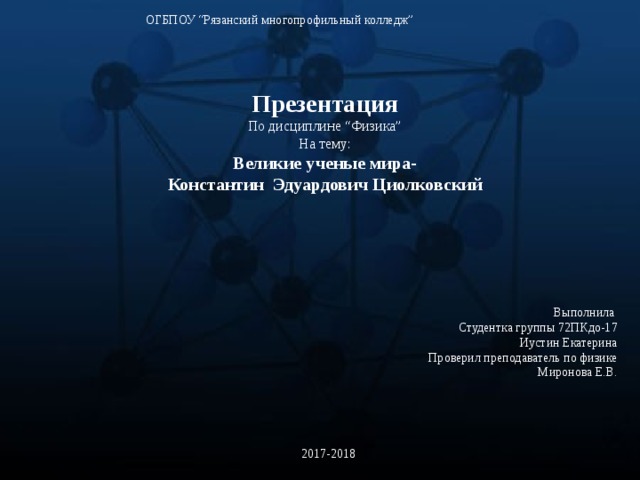 ОГБПОУ “Рязанский многопрофильный колледж” Презентация По дисциплине “Физика” На тему: Великие ученые мира- Константин Эдуардович Циолковский Выполнила Студентка группы 72ПКдо-17 Иустин Екатерина Проверил преподаватель по физике Миронова Е.В. 2017-2018 