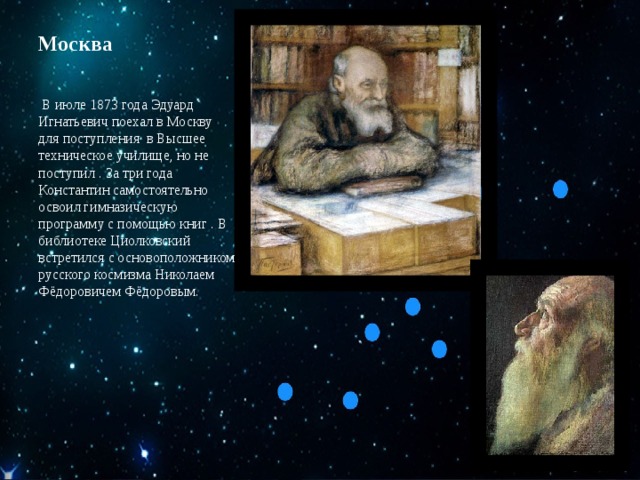 Москва   В июле 1873 года Эдуард Игнатьевич поехал в Москву для поступления в Высшее техническое училище, но не поступил . За три года Константин самостоятельно освоил гимназическую программу с помощью книг . В библиотеке Циолковский встретился с основоположником русского космизма Николаем Фёдоровичем Фёдоровым. 