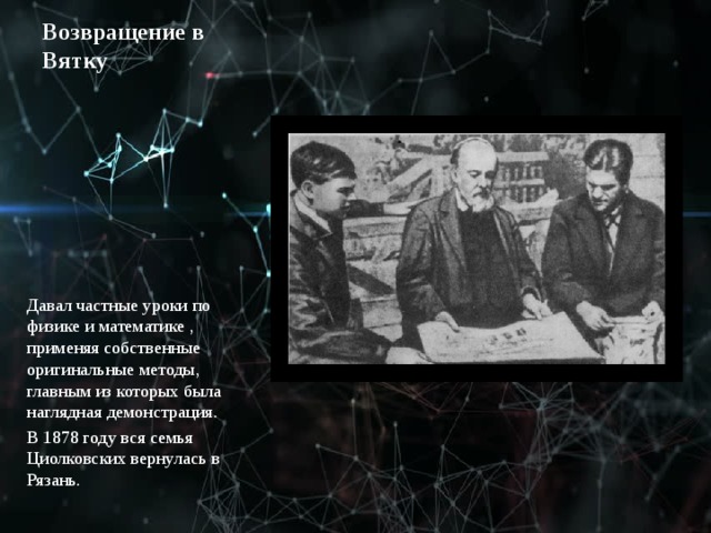 Возвращение в Вятку Давал частные уроки по физике и математике , применяя собственные оригинальные методы, главным из которых была наглядная демонстрация. В 1878 году вся семья Циолковских вернулась в Рязань. 