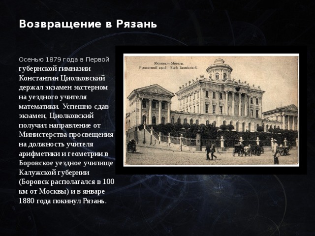 Возвращение в Рязань Осенью 1879 года в Первой губернской гимназии Константин Циолковский держал экзамен экстерном на уездного учителя математики. Успешно сдав экзамен, Циолковский получил направление от Министерства просвещения на должность учителя арифметики и геометрии в Боровское уездное училище Калужской губернии (Боровск располагался в 100 км от Москвы) и в январе 1880 года покинул Рязань. 