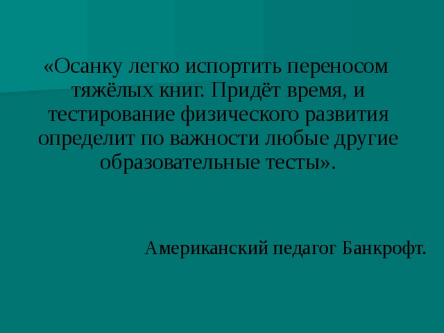 «Осанку легко испортить переносом тяжёлых книг. Придёт время, и  тестирование физического развития определит по важности любые другие образовательные тесты». Американский педагог Банкрофт.