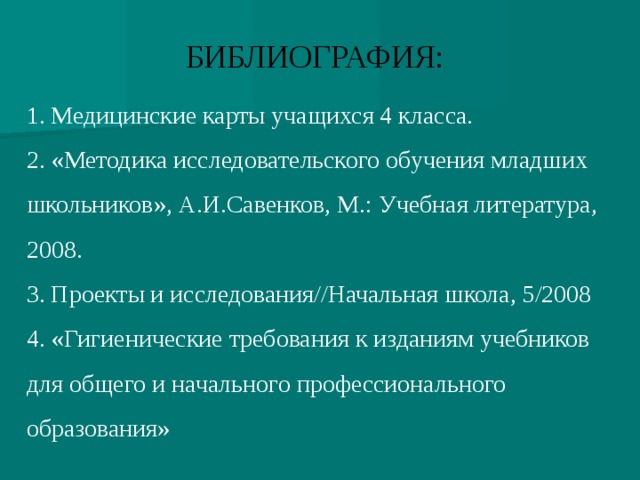 БИБЛИОГРАФИЯ: 1. Медицинские карты учащихся 4 класса. 2. «Методика исследовательского обучения младших школьников», А.И.Савенков, М.: Учебная литература, 2008. 3. Проекты и исследования//Начальная школа, 5/2008 4. «Гигиенические требования к изданиям учебников для общего и начального профессионального образования»