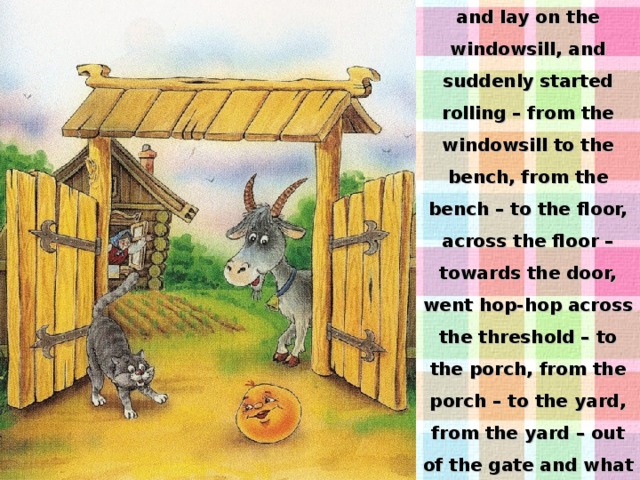 The Roly-Poly lay and lay on the windowsill, and suddenly started rolling – from the windowsill to the bench, from the bench – to the floor, across the floor – towards the door, went hop-hop across the threshold – to the porch, from the porch – to the yard, from the yard – out of the gate and what did it look like? 