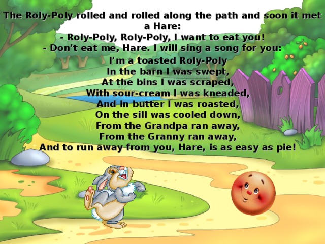 The Roly-Poly rolled and rolled along the path and soon it met a Hare:  - Roly-Poly, Roly-Poly, I want to eat you!  - Don’t eat me, Hare. I will sing a song for you: I’m a toasted Roly-Poly  In the barn I was swept,  At the bins I was scraped,  With sour-cream I was kneaded,  And in butter I was roasted,  On the sill was cooled down,  From the Grandpa ran away,  From the Granny ran away,  And to run away from you, Hare, is as easy as pie! 