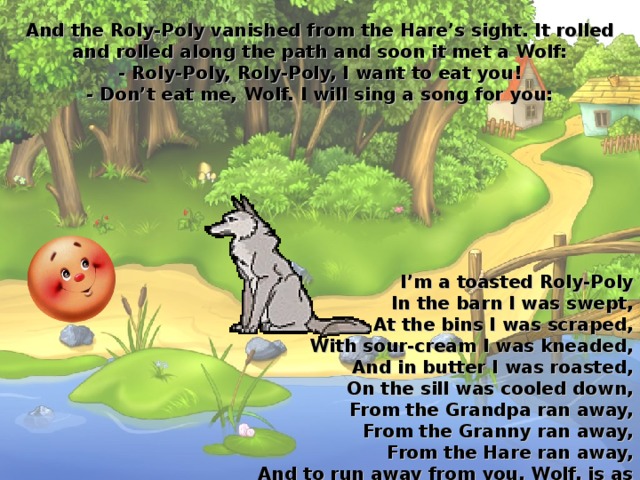 And the Roly-Poly vanished from the Hare’s sight. It rolled and rolled along the path and soon it met a Wolf:  - Roly-Poly, Roly-Poly, I want to eat you!  - Don’t eat me, Wolf. I will sing a song for you: I’m a toasted Roly-Poly  In the barn I was swept,  At the bins I was scraped,  With sour-cream I was kneaded,  And in butter I was roasted,  On the sill was cooled down,  From the Grandpa ran away,  From the Granny ran away,  From the Hare ran away,  And to run away from you, Wolf, is as easy as pie! 
