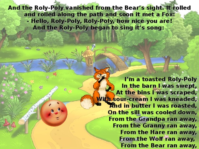 And the Roly-Poly vanished from the Bear’s sight. It rolled and rolled along the path and soon it met a Fox:  - Hello, Roly-Poly, Roly-Poly, how nice you are!  And the Roly-Poly began to sing it’s song:  I’m a toasted Roly-Poly  In the barn I was swept,  At the bins I was scraped,  With sour-cream I was kneaded,  And in butter I was roasted,  On the sill was cooled down,  From the Grandpa ran away,  From the Granny ran away,  From the Hare ran away,  From the Wolf ran away,  From the Bear ran away,  And to run away from you, Fox, is as easy as pie!    