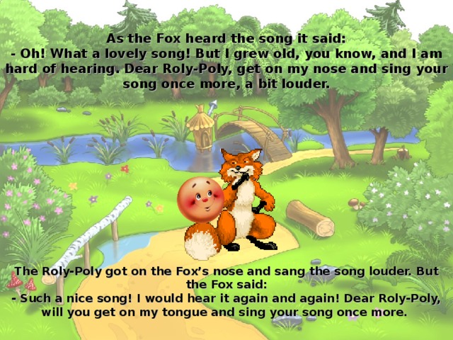 As the Fox heard the song it said:  - Oh! What a lovely song! But I grew old, you know, and I am hard of hearing. Dear Roly-Poly, get on my nose and sing your song once more, a bit louder. The Roly-Poly got on the Fox’s nose and sang the song louder. But the Fox said:  - Such a nice song! I would hear it again and again! Dear Roly-Poly, will you get on my tongue and sing your song once more.  