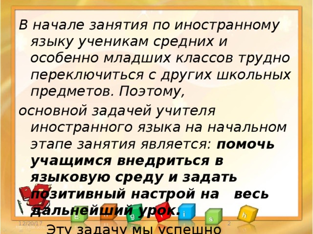 В начале занятия по иностранному языку ученикам средних и особенно младших классов трудно переключиться с других школьных предметов. Поэтому, основной задачей учителя иностранного языка на начальном этапе занятия является: помочь учащимся внедриться в языковую среду и задать позитивный настрой на  весь дальнейший урок.   Эту задачу мы успешно осуществляем   посредством обучающей игры. 12/20/17  