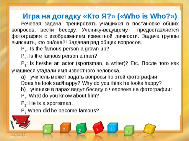 Игрa на догадку «Кто Я?» («Who is Who?») Речевая задача: тренировать учащихся в постановке общих вопросов, вести беседу. Ученику-ведущему предоставляется фотография с изображением известной личности. Задача группы выяснить, кто он/она?! Задавая ряд общих вопросов. P 1: . Is the famous person a grown up? P 2 : Is the famous person a man? P 3 : Is he/she an actor (sportsman, a writer)? Etc. После того как учащиеся угадали имя известного человека, a)  учитель может задать вопросы по этой фотографии: Does he look sad/happy? Why do you think he looks happy? b)  ученики в парах ведут беседу о человеке на фотографии: P 1: What do you know about him? P 2 : He is a sportsman. P 1 When did he become famous? 12/20/17  