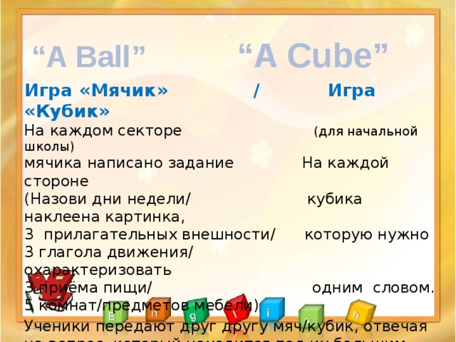 “ A Cube” “ A Ball” Игра «Мячик» / Игра «Кубик» На каждом секторе (для начальной школы) мячика написано задание На каждой стороне (Назови дни недели/ кубика наклеена картинка, 3 прилагательных внешности/ которую нужно 3 глагола движения/ охарактеризовать 3 приёма пищи/ одним словом. 5 комнат/предметов мебели) Ученики передают друг другу мяч/кубик, отвечая на вопрос, который находится под их большим пальцем.  Учитель может задать вопрос по данному заданию. 12/20/17   