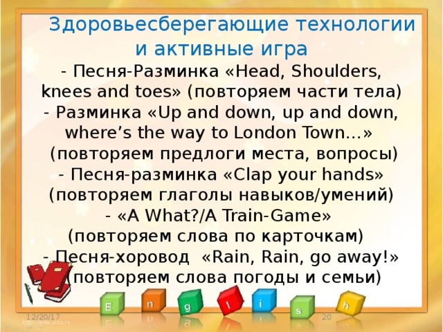  Здоровьесберегающие технологии и активные игра  - Песня-Разминка «Head, Shoulders,  knees and toes» (повторяем части тела)  - Разминка «Up and down, up and down,  where’s the way to London Town…»  (повторяем предлоги места, вопросы)  - Песня-разминка «Clap your hands»  (повторяем глаголы навыков/умений)  - «A What?/A Train-Game»  (повторяем слова по карточкам)  - Песня-хоровод «Rain, Rain, go away!»  (повторяем слова погоды и семьи)   12/20/17  