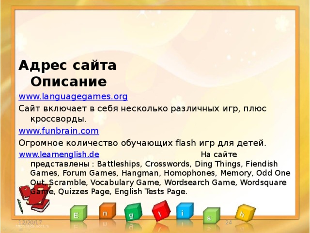 Адрес сайта Описание www.languagegames.org  Сайт включает в себя несколько различных игр, плюс кроссворды. www.funbrain.com  Огромное количество обучающих flash игр для детей. www.learnenglish.de На сайте представлены : Battleships, Crosswords, Ding Things, Fiendish Games, Forum Games, Hangman, Homophones, Memory, Odd One Out, Scramble, Vocabulary Game, Wordsearch Game, Wordsquare Game, Quizzes Page, English Tests Page. 12/20/17  