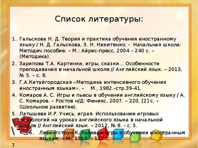 Список литературы: 1.  Гальскова Н. Д. Теория и практика обучения иностранному языку / Н. Д. Гальскова, З. Н. Никитенко. - Начальная школа: Методич.пособие. – М.: Айрис-пресс, 2004 – 240 с. – (Методика). 2.  Зарипова Т.А. Картинки, игры, сказки… Особенности преподавания в начальной школе // Английский язык. – 2013, № 5. – с. 8. Г.А.Китайгородская «Методика интенсивного обучения иностранным языкам». – М., 1982.-стр.39-41.  Комаров А. С. Игры и пьесы в обучении английскому языку / А. С. Комаров. – Ростов н/Д: Феникс, 2007. – 220, [2] c. – (Школьное развитие). 5.  Латышева И.Р. Учись, играя. Использование игровых технологий на уроках английского языка в начальной школе // Английский язык. – 2012, № 8. - с. 5.   6.  Ливингстоун К. Ролевые игры в обучении иностранным   языкам. – М., 1999. – 127 с. 7  