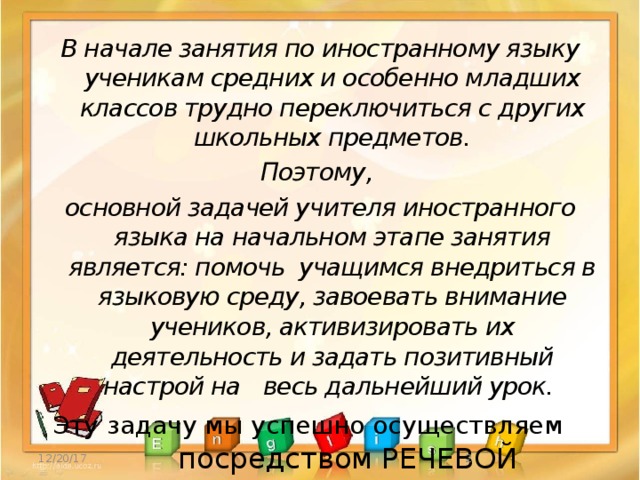 В начале занятия по иностранному языку ученикам средних и особенно младших классов трудно переключиться с других школьных предметов. Поэтому, основной задачей учителя иностранного языка на начальном этапе занятия является: помочь учащимся внедриться в языковую среду, завоевать внимание учеников, активизировать их деятельность и задать позитивный настрой на  весь дальнейший урок. Эту задачу мы успешно осуществляем   посредством РЕЧЕВОЙ РАЗМИНКИ. 12/20/17  