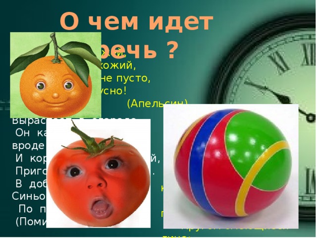 О чем идет речь ? С оранжевой кожей,  На мячик похожий,  Но в центре не пусто,  А сочно и вкусно!  (Апельсин) Вырастает в огороде.  Он как красно солнце вроде.  И король средь овощей,  Пригодится и для щей.  В доброй сказке Он - Синьор  По прозванью … !  (Помидор)  Умею прыгать и катиться,  А если бросят - полечу.  Кругом смеющиеся лица:  Все рады круглому…  (Мячу) 