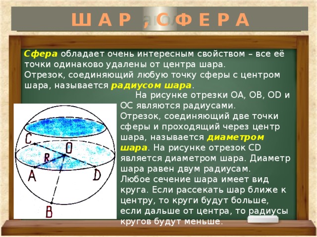 Ш А Р , С Ф Е Р А  На рисунке отрезки ОА, ОВ, ОD и ОС являются радиусами. Отрезок, соединяющий две точки сферы и проходящий через центр шара, называется диаметром шара . На рисунке отрезок СD является диаметром шара. Диаметр шара равен двум радиусам. Любое сечение шара имеет вид круга. Если рассекать шар ближе к центру, то круги будут больше, если дальше от центра, то радиусы кругов будут меньше. Сфера обладает очень интересным свойством – все её точки одинаково удалены от центра шара. Отрезок, соединяющий любую точку сферы с центром шара, называется радиусом шара . 