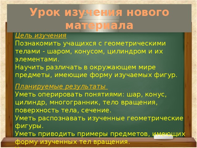 Урок изучения нового материала  Цель изучения Познакомить учащихся с геометрическими телами - шаром, конусом, цилиндром и их элементами. Научить различать в окружающем мире предметы, имеющие форму изучаемых фигур. Планируемые результаты Уметь оперировать понятиями: шар, конус, цилиндр, многогранник, тело вращения, поверхность тела, сечение. Уметь распознавать изученные геометрические фигуры. Уметь приводить примеры предметов, имеющих форму изученных тел вращения. Уметь рассказывать о шаре, конусе, цилиндре по плану. 