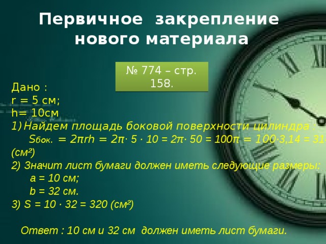 Первичное закрепление нового материала № 774 – стр. 158. Дано : r = 5 см; h= 10cм Найдем площадь боковой поверхности цилиндра :  S бок . = 2πrh = 2π · 5 · 10 = 2π· 50 = 100 π = 100 ·3,14 = 314 (см²) 2) Значит лист бумаги должен иметь следующие размеры:  а = 10 см;  b = 32 см. 3) S = 10 · 32 = 320 (см²)   Ответ : 10 см и 32 см должен иметь лист бумаги. 