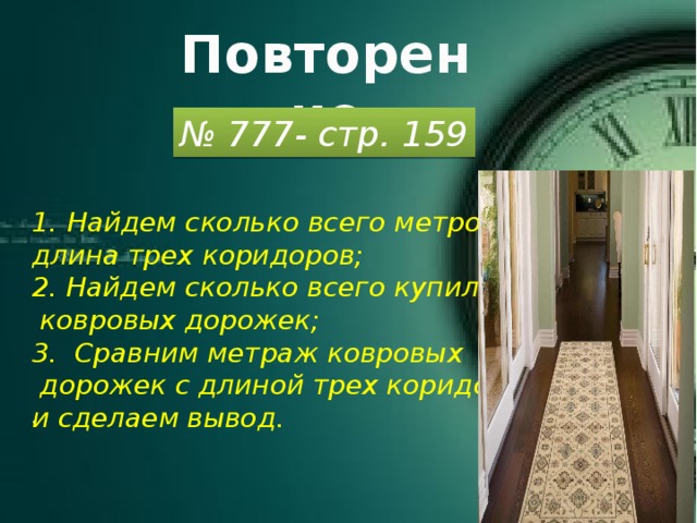 Повторение № 777- стр. 159 Найдем сколько всего метров длина трех коридоров; 2. Найдем сколько всего купили  ковровых дорожек; 3. Сравним метраж ковровых  дорожек с длиной трех коридоров и сделаем вывод.  .   