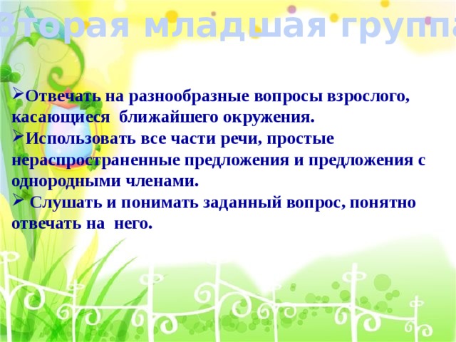 Вторая младшая группа Отвечать на разнообразные вопросы взрослого, касающиеся ближайшего окружения. Использовать все части речи, простые нераспространенные предложения и предложения с однородными членами.  Слушать и понимать заданный вопрос, понятно отвечать на него.   