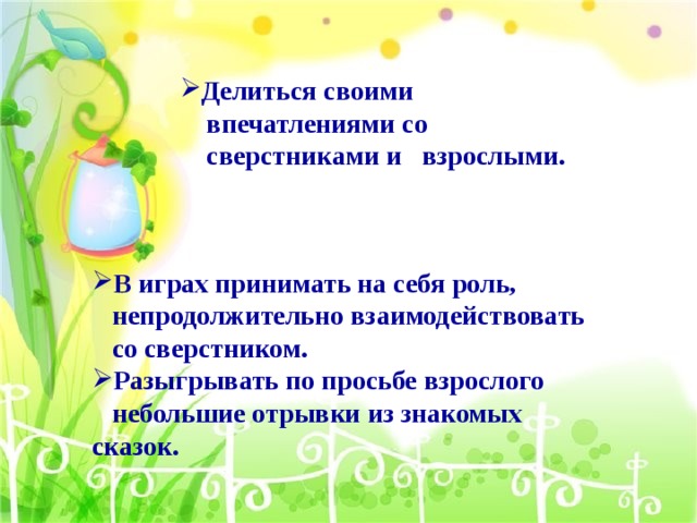 Делиться своими  впечатлениями со  сверстниками и взрослыми. В играх принимать на себя роль,  непродолжительно взаимодействовать  со сверстником. Разыгрывать по просьбе взрослого  небольшие отрывки из знакомых сказок.  