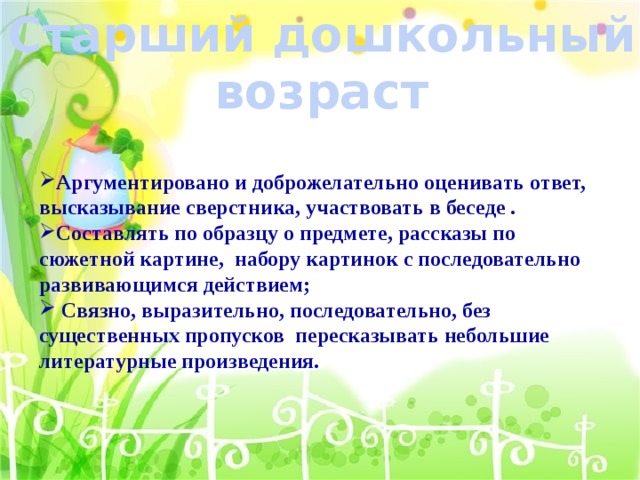 Старший дошкольный возраст Аргументировано и доброжелательно оценивать ответ, высказывание сверстника, участвовать в беседе . Составлять по образцу о предмете, рассказы по сюжетной картине, набору картинок с последовательно развивающимся действием;  Связно, выразительно, последовательно, без существенных пропусков пересказывать небольшие литературные произведения. 