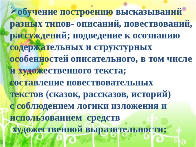 обучение построению высказываний разных типов- описаний, повествований, рассуждений; подведение к осознанию содержательных и структурных особенностей описательного, в том числе и художественного текста; составление повествовательных текстов (сказок, рассказов, историй) с соблюдением логики изложения и использованием средств  художественной выразительности; 