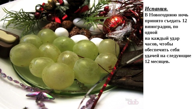 Испания. В Новогоднюю ночь принято съедать 12 виноградин, по одной на каждый удар часов, чтобы обеспечить себя удачей на следующие 12 месяцев.  